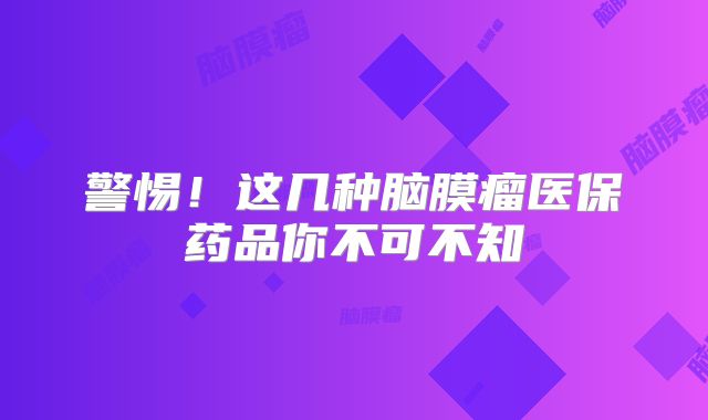 警惕！这几种脑膜瘤医保药品你不可不知
