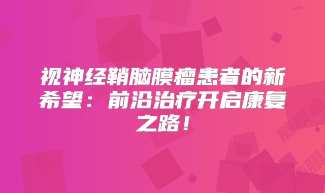 视神经鞘脑膜瘤患者的新希望：前沿治疗开启康复之路！