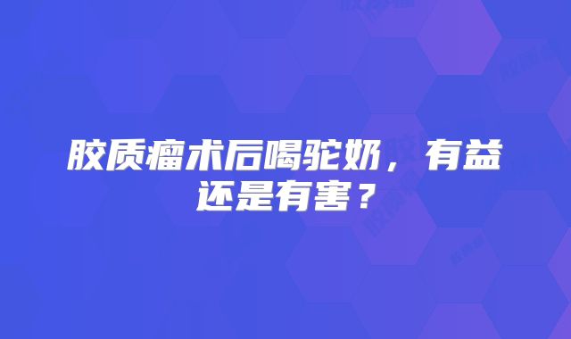 胶质瘤术后喝驼奶，有益还是有害？