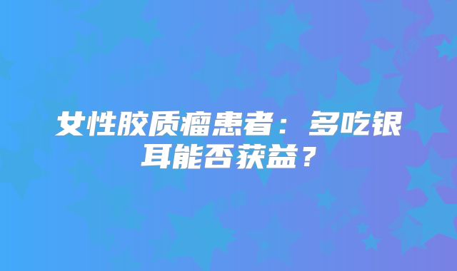 女性胶质瘤患者：多吃银耳能否获益？