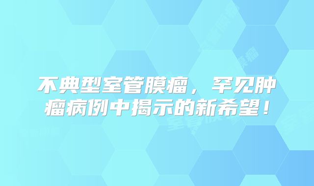 不典型室管膜瘤，罕见肿瘤病例中揭示的新希望！