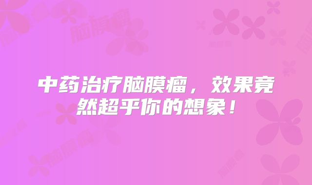 中药治疗脑膜瘤，效果竟然超乎你的想象！