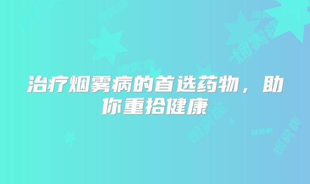 治疗烟雾病的首选药物，助你重拾健康