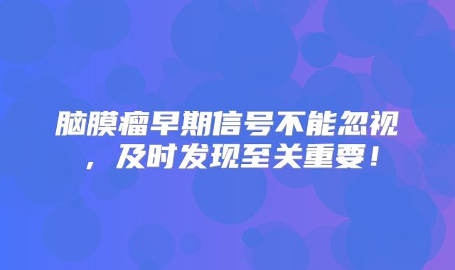 脑膜瘤早期信号不能忽视，及时发现至关重要！