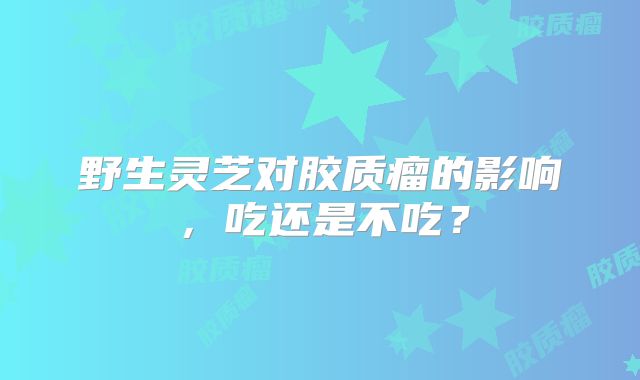 野生灵芝对胶质瘤的影响，吃还是不吃？