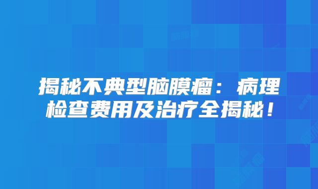 揭秘不典型脑膜瘤：病理检查费用及治疗全揭秘！