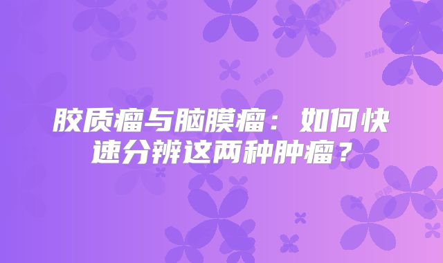 胶质瘤与脑膜瘤：如何快速分辨这两种肿瘤？