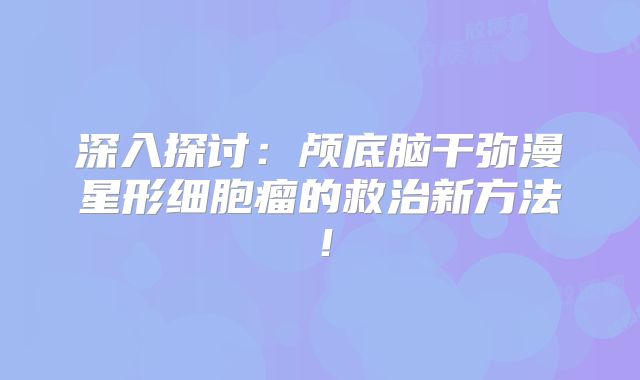 深入探讨：颅底脑干弥漫星形细胞瘤的救治新方法！