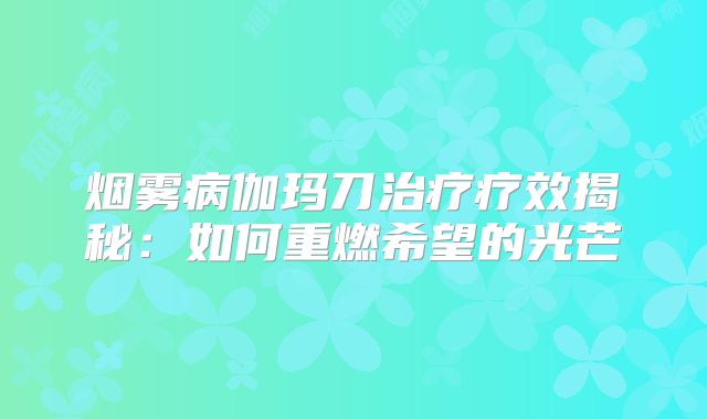 烟雾病伽玛刀治疗疗效揭秘：如何重燃希望的光芒
