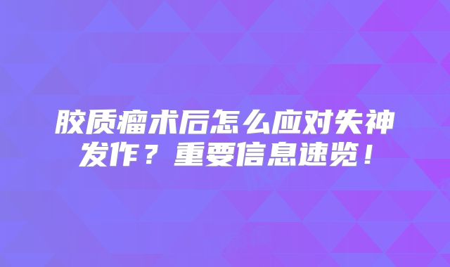 胶质瘤术后怎么应对失神发作？重要信息速览！