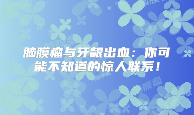 脑膜瘤与牙龈出血：你可能不知道的惊人联系！