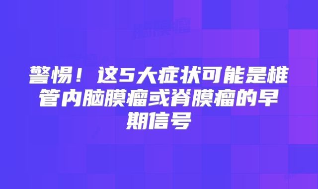 警惕！这5大症状可能是椎管内脑膜瘤或脊膜瘤的早期信号