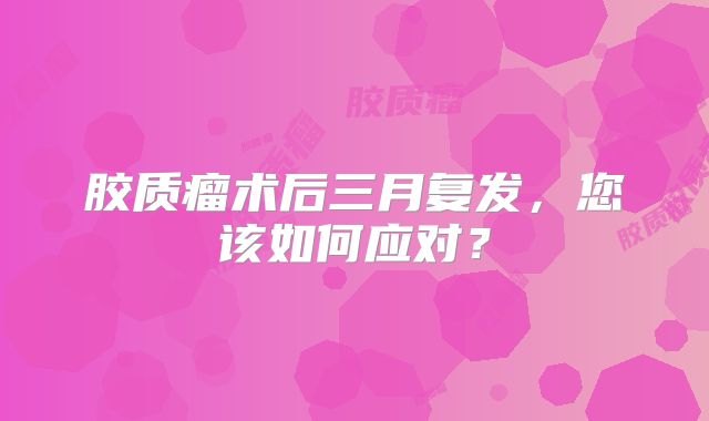 胶质瘤术后三月复发，您该如何应对？