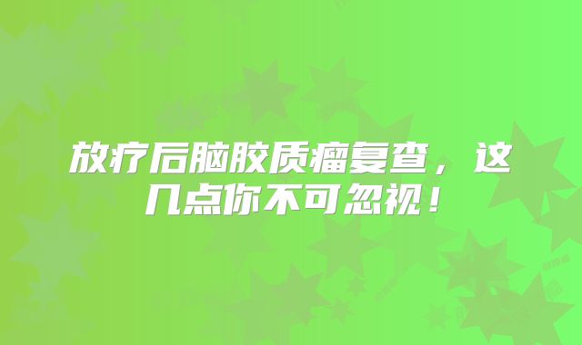 放疗后脑胶质瘤复查，这几点你不可忽视！