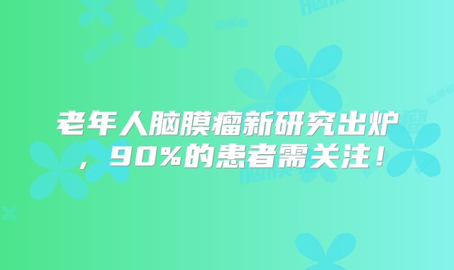 老年人脑膜瘤新研究出炉，90%的患者需关注！