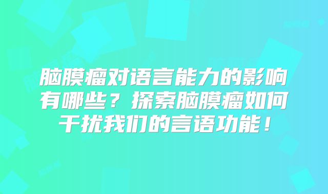 脑膜瘤对语言能力的影响有哪些？探索脑膜瘤如何干扰我们的言语功能！