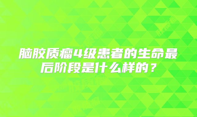 脑胶质瘤4级患者的生命最后阶段是什么样的？