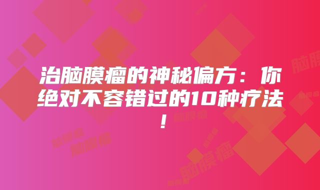 治脑膜瘤的神秘偏方：你绝对不容错过的10种疗法！