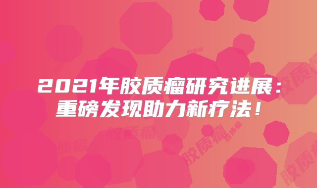 2021年胶质瘤研究进展：重磅发现助力新疗法！