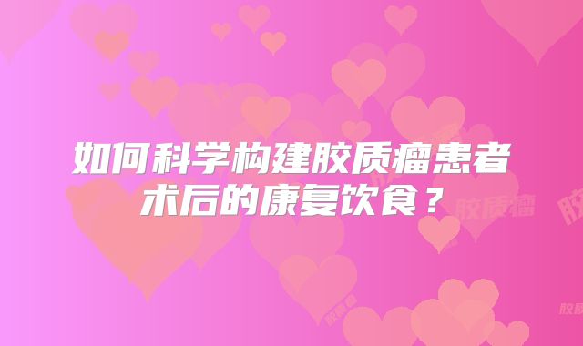 如何科学构建胶质瘤患者术后的康复饮食？