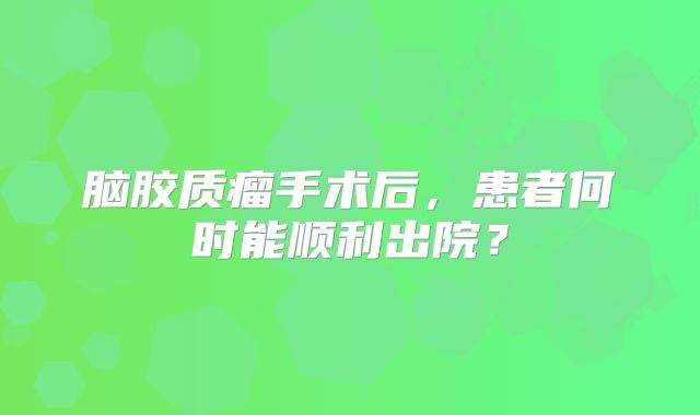 脑胶质瘤手术后，患者何时能顺利出院？