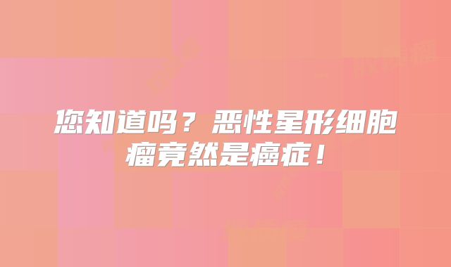 您知道吗？恶性星形细胞瘤竟然是癌症！
