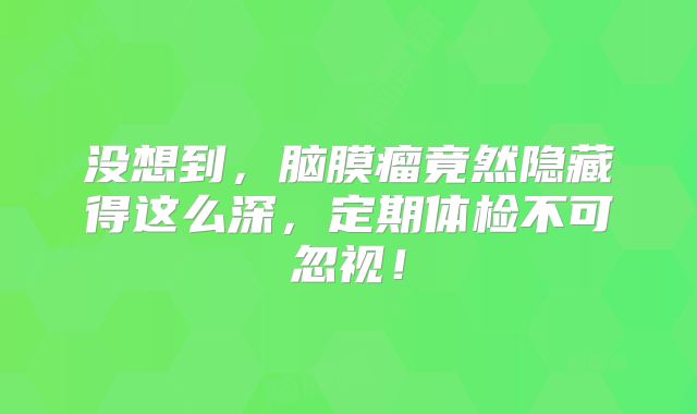 没想到，脑膜瘤竟然隐藏得这么深，定期体检不可忽视！