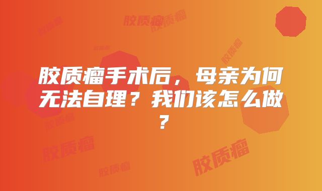 胶质瘤手术后，母亲为何无法自理？我们该怎么做？