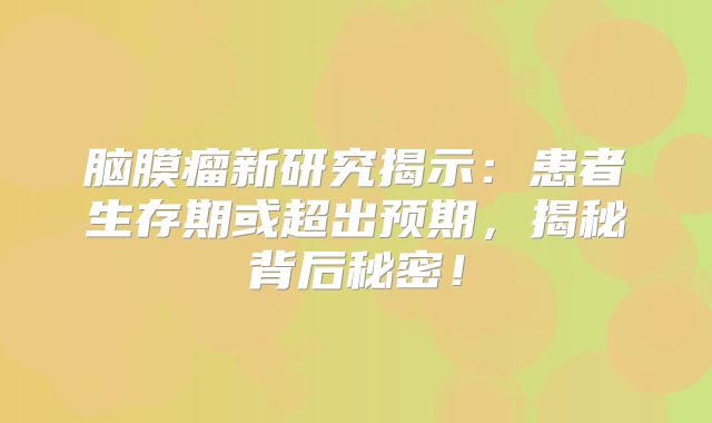 脑膜瘤新研究揭示：患者生存期或超出预期，揭秘背后秘密！