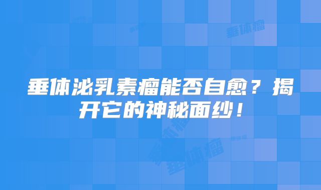 垂体泌乳素瘤能否自愈？揭开它的神秘面纱！