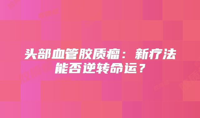 头部血管胶质瘤：新疗法能否逆转命运？