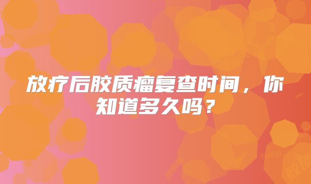放疗后胶质瘤复查时间，你知道多久吗？