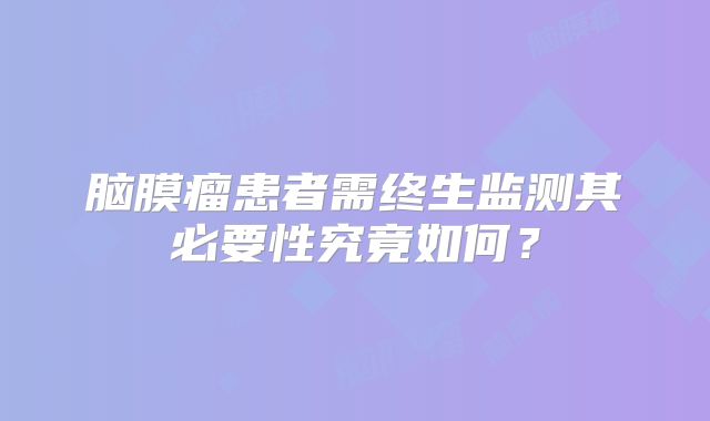脑膜瘤患者需终生监测其必要性究竟如何？