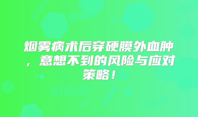 烟雾病术后穿硬膜外血肿，意想不到的风险与应对策略！