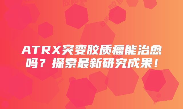 ATRX突变胶质瘤能治愈吗？探索最新研究成果！