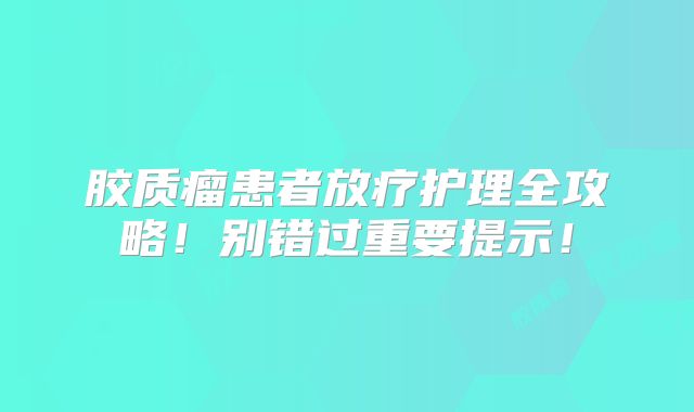 胶质瘤患者放疗护理全攻略！别错过重要提示！