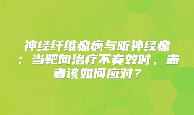 神经纤维瘤病与听神经瘤：当靶向治疗不奏效时，患者该如何应对？