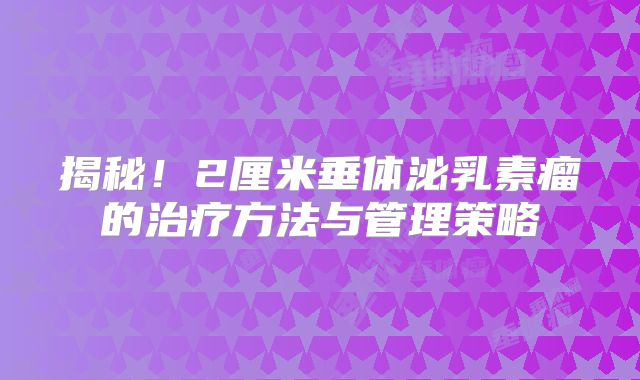 揭秘！2厘米垂体泌乳素瘤的治疗方法与管理策略