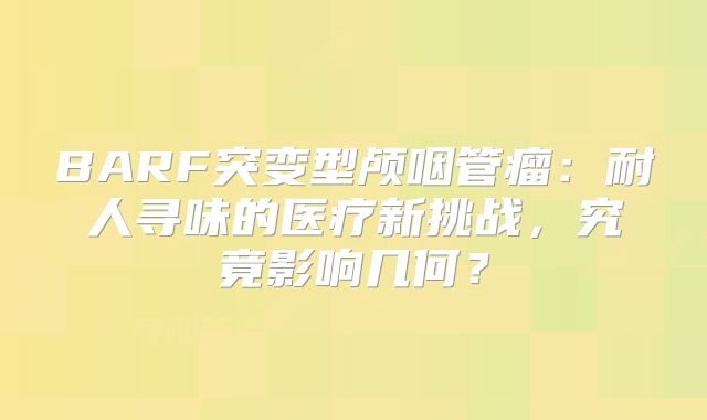 BARF突变型颅咽管瘤：耐人寻味的医疗新挑战，究竟影响几何？