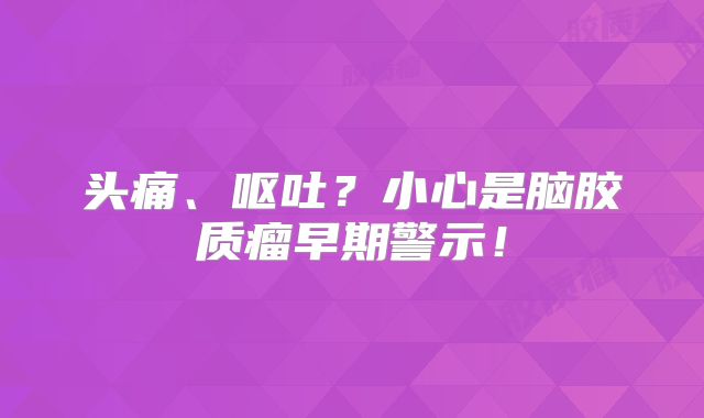 头痛、呕吐？小心是脑胶质瘤早期警示！
