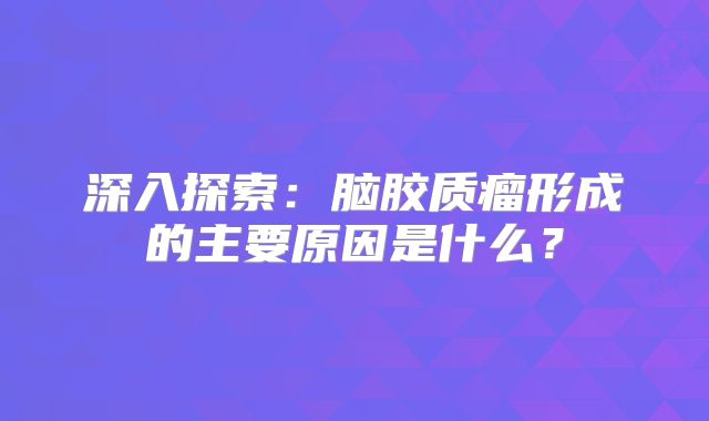 深入探索：脑胶质瘤形成的主要原因是什么？