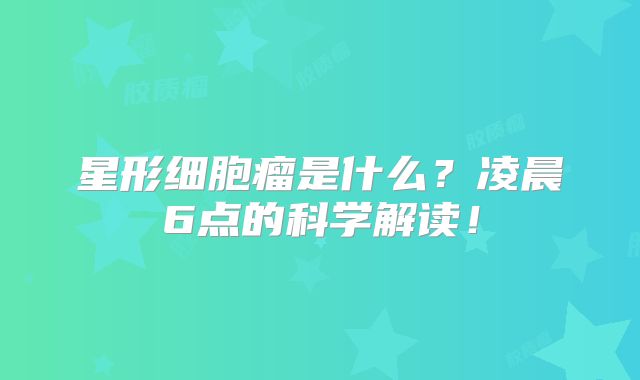 星形细胞瘤是什么？凌晨6点的科学解读！