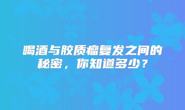 喝酒与胶质瘤复发之间的秘密，你知道多少？