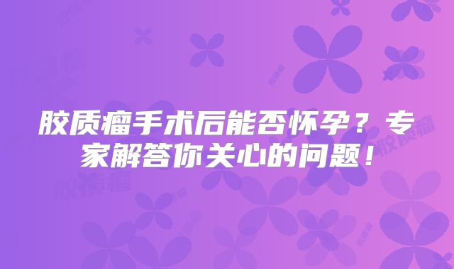 胶质瘤手术后能否怀孕？专家解答你关心的问题！