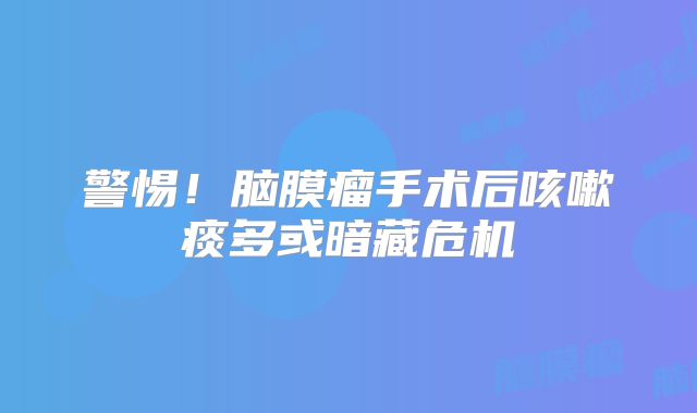警惕！脑膜瘤手术后咳嗽痰多或暗藏危机