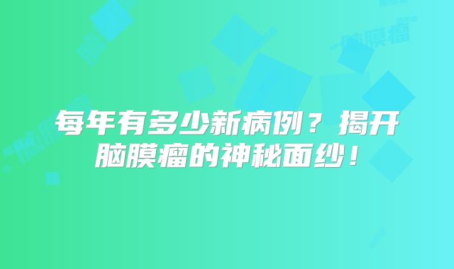 每年有多少新病例？揭开脑膜瘤的神秘面纱！