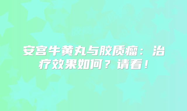 安宫牛黄丸与胶质瘤：治疗效果如何？请看！