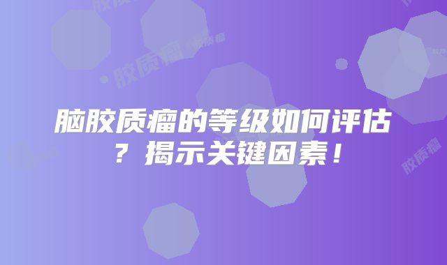脑胶质瘤的等级如何评估？揭示关键因素！