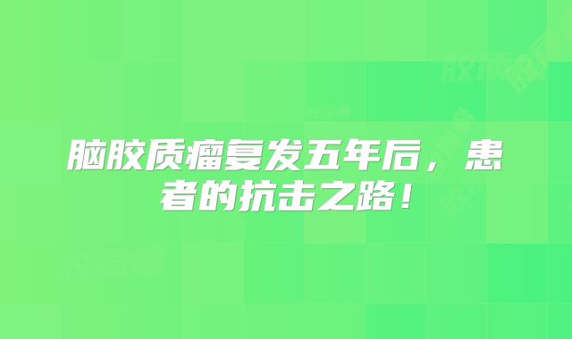 脑胶质瘤复发五年后，患者的抗击之路！