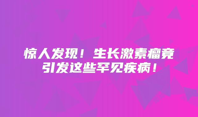 惊人发现！生长激素瘤竟引发这些罕见疾病！